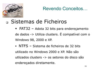 16
Revendo Conceitos…
q  Sistemas de Ficheiros
§  FAT32 – Adota 32 bits para endereçamento
de dados -> Utiliza clusters. É compatível com o
Windows 98, 2000 e XP.
§  NTFS – Sistema de ficheiros de 32 bits
utilizado no Windows 2000 e XP. Não são
utlizados clusters -> os setores do disco são
endereçados diretamente.
 