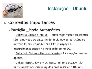 17
Instalação - Ubuntu
q  Conceitos Importantes
§  Partição _Modo Automático
§  Utilizar a unidade inteira – Todas as partições existentes
são removidas do disco rígido, incluindo as partições de
outros SO, tais como NTFS e FAT. O espaço é
integralmente usado na instalação do no SO.
§  Substituir Sistema Linux existente – Esta opção remove
apenas
§  Utilizar Espaço Livre – Utiliza somente o espaço não
particionado nos discos rígidos para instalar o Ubuntu.
 