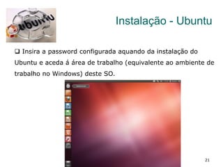 21
Instalação - Ubuntu
q  Insira a password configurada aquando da instalação do
Ubuntu e aceda á área de trabalho (equivalente ao ambiente de
trabalho no Windows) deste SO.
 