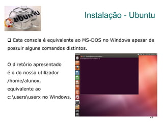 23
Instalação - Ubuntu
q  Esta consola é equivalente ao MS-DOS no Windows apesar de
possuir alguns comandos distintos.
O diretório apresentado
é o do nosso utilizador
/home/alunox,
equivalente ao
c:usersuserx no Windows.
 
