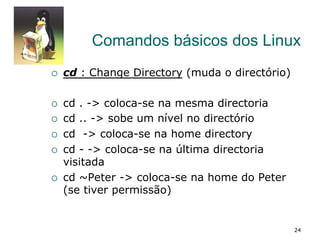 Comandos básicos dos Linux
¡  cd : Change Directory (muda o directório)
¡  cd . -> coloca-se na mesma directoria
¡  cd .. -> sobe um nível no directório
¡  cd -> coloca-se na home directory
¡  cd - -> coloca-se na última directoria
visitada
¡  cd ~Peter -> coloca-se na home do Peter
(se tiver permissão)
24
 