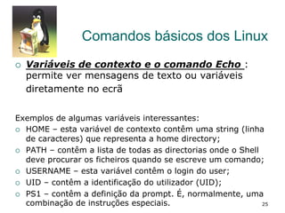 Comandos básicos dos Linux
¡  Variáveis de contexto e o comando Echo :
permite ver mensagens de texto ou variáveis
diretamente no ecrã
Exemplos de algumas variáveis interessantes:
¡  HOME – esta variável de contexto contêm uma string (linha
de caracteres) que representa a home directory;
¡  PATH – contêm a lista de todas as directorias onde o Shell
deve procurar os ficheiros quando se escreve um comando;
¡  USERNAME – esta variável contêm o login do user;
¡  UID – contêm a identificação do utilizador (UID);
¡  PS1 – contêm a definição da prompt. É, normalmente, uma
combinação de instruções especiais. 25
 