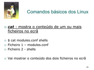 Comandos básicos dos Linux
¡  cat : mostra o conteúdo de um ou mais
ficheiros no ecrã
¡  $ cat modules.conf shells
¡  Ficheiro 1 – modules.conf
¡  Ficheiro 2 - shells
¡  Vai mostrar o conteúdo dos dois ficheiros no ecrã
26
 