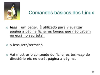 Comandos básicos dos Linux
¡  less : um pager. É utilizado para visualizar
página a página ficheiros longos que não cabem
no ecrã no seu total.
¡  $ less /etc/termcap
¡  Vai mostrar o conteúdo do ficheiros termcap do
directório etc no ecrã, página a página.
27
 