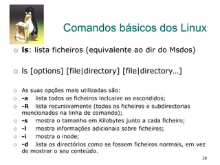 Comandos básicos dos Linux
¡  ls: lista ficheiros (equivalente ao dir do Msdos)
¡  ls [options] [file|directory] [file|directory…]
¡  As suas opções mais utilizadas são:
¡  -a lista todos os ficheiros inclusive os escondidos;
¡  -R lista recursivamente (todos os ficheiros e subdirectorias
mencionados na linha de comando);
¡  -s mostra o tamanho em Kilobytes junto a cada ficheiro;
¡  -l mostra informações adicionais sobre ficheiros;
¡  -i mostra o inode;
¡  -d lista os directórios como se fossem ficheiros normais, em vez
de mostrar o seu conteúdo.
28
 