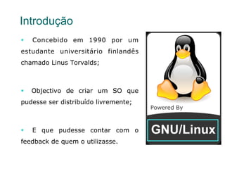 3
Introdução
§  Concebido em 1990 por um
estudante universitário finlandês
chamado Linus Torvalds;
§  Objectivo de criar um SO que
pudesse ser distribuído livremente;
§  E que pudesse contar com o
feedback de quem o utilizasse.
 