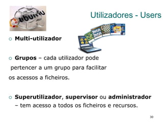 30
Utilizadores - Users
¡  Multi-utilizador
¡  Grupos – cada utilizador pode
pertencer a um grupo para facilitar
os acessos a ficheiros.
¡  Superutilizador, supervisor ou administrador
– tem acesso a todos os ficheiros e recursos.
 