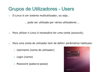 31
Grupos de Utilizadores - Users
§  O Linux é um sistema multiutilizador, ou seja…
… pode ser utilizado por vários utilizadores …
§  Para utilizar o Linux é necessário ter uma conta (account);
§  Para uma conta de utilizador tem de definir parâmetros habituais:
l  Username (nome do utilizador)
l  Login (nome)
l  Password (palavra-passe)
 