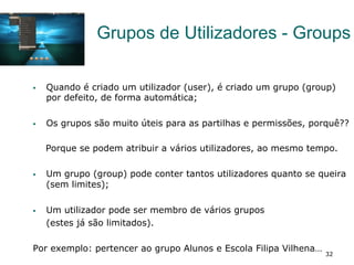 32
Grupos de Utilizadores - Groups
§  Quando é criado um utilizador (user), é criado um grupo (group)
por defeito, de forma automática;
§  Os grupos são muito úteis para as partilhas e permissões, porquê??
Porque se podem atribuir a vários utilizadores, ao mesmo tempo.
§  Um grupo (group) pode conter tantos utilizadores quanto se queira
(sem limites);
§  Um utilizador pode ser membro de vários grupos
(estes já são limitados).
Por exemplo: pertencer ao grupo Alunos e Escola Filipa Vilhena…
 