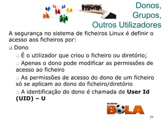 33
Donos,
Grupos,
Outros Utilizadores
A segurança no sistema de ficheiros Linux é definir o
acesso aos ficheiros por:
q  Dono
q  É o utilizador que criou o ficheiro ou diretório;
q  Apenas o dono pode modificar as permissões de
acesso ao ficheiro
q  As permissões de acesso do dono de um ficheiro
só se aplicam ao dono do ficheiro/diretório
q  A identificação do dono é chamada de User Id
(UID) – U
 