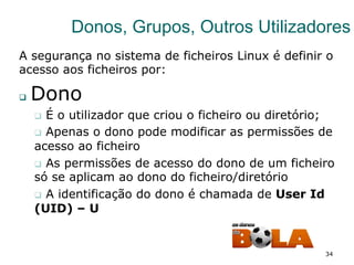 34
Donos, Grupos, Outros Utilizadores
A segurança no sistema de ficheiros Linux é definir o
acesso aos ficheiros por:
q  Dono
q  É o utilizador que criou o ficheiro ou diretório;
q  Apenas o dono pode modificar as permissões de
acesso ao ficheiro
q  As permissões de acesso do dono de um ficheiro
só se aplicam ao dono do ficheiro/diretório
q  A identificação do dono é chamada de User Id
(UID) – U
 