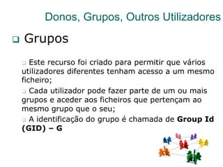 35
Donos, Grupos, Outros Utilizadores
q  Grupos
q  Este recurso foi criado para permitir que vários
utilizadores diferentes tenham acesso a um mesmo
ficheiro;
q  Cada utilizador pode fazer parte de um ou mais
grupos e aceder aos ficheiros que pertençam ao
mesmo grupo que o seu;
q  A identificação do grupo é chamada de Group Id
(GID) – G
 