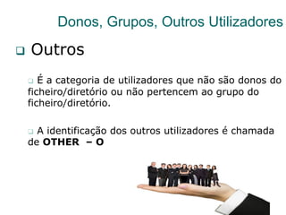 36
Donos, Grupos, Outros Utilizadores
q  Outros
q  É a categoria de utilizadores que não são donos do
ficheiro/diretório ou não pertencem ao grupo do
ficheiro/diretório.
q  A identificação dos outros utilizadores é chamada
de OTHER – O
 