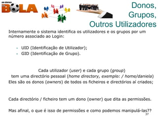 37
Donos,
Grupos,
Outros Utilizadores
Internamente o sistema identifica os utilizadores e os grupos por um
número associado ao Login:
§  UID (Identificação de Utilizador);
§  GID (Identificação de Grupo).
Cada utilizador (user) e cada grupo (group)
tem uma directório pessoal (home directory, exemplo: / home/daniela)
Eles são os donos (owners) de todos os ficheiros e directórios aí criados;
Cada directório / ficheiro tem um dono (owner) que dita as permissões.
Mas afinal, o que é isso de permissões e como podemos manipulá-las??
 