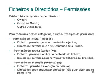 38
Ficheiros e Directórios – Permissões
Existem três categorias de permissões:
§  Owner;
§  Grupo do Owner;
§  Outros Utilizadores.
Para cada uma dessas categorias, existem três tipos de permissões:
§  Permissão de leitura (Read) (r):
•  Ficheiro: permite que o seu conteúdo seja lido;
•  Directório: permite que o seu conteúdo seja listado.
§  Permissão de escrita (Write) (w):
•  Ficheiro: permite modificar o conteúdo do ficheiro;
•  Directório: permite adicionar/remover ficheiros do directório.
§  Permissão de execução (eXecute) (x):
•  Ficheiro: permite a execução do ficheiro;
•  Directório: pode atravessar directório (não quer dizer que se
possa ler);
 
