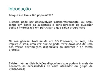4
Introdução
Porque é o Linux tão popular????
Sistema pode ser desenvolvido colaborativamente, ou seja,
tendo em conta as sugestões e considerações de qualquer
pessoa interessada em participar e que saiba programar;
Na sua génese, trata-se de um SO Freeware, ou seja, não
implica custos, uma vez que se pode fazer download de uma
das várias distribuições disponíveis da internet e de forma
gratuita;
Existem várias distribuições disponíveis que podem ir mais de
encontro às necessidades de cada utilizador ou grupo de
utilizadores;
 