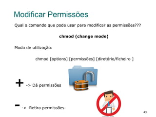 43
Modificar Permissões
Qual o comando que pode usar para modificar as permissões???
chmod (change mode)
Modo de utilização:
chmod [options] [permissões] [diretório/ficheiro ]
+-> Dá permissões
--> Retira permissões
 
