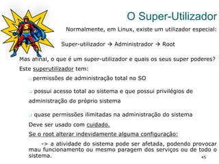 45
O Super-Utilizador
Normalmente, em Linux, existe um utilizador especial:
Super-utilizador à Administrador à Root
Mas afinal, o que é um super-utilizador e quais os seus super poderes?
Este superutilizador tem:
q  permissões de administração total no SO
q  possui acesso total ao sistema e que possui privilégios de
administração do próprio sistema
q  quase permissões ilimitadas na administração do sistema
Deve ser usado com cuidado.
Se o root alterar indevidamente alguma configuração:
-> a atividade do sistema pode ser afetada, podendo provocar
mau funcionamento ou mesmo paragem dos serviços ou de todo o
sistema.
 