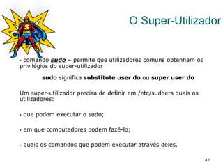 47
O Super-Utilizador
No caso do
§  comando sudo – permite que utilizadores comuns obtenham os
privilégios do super-utilizador
sudo significa substitute user do ou super user do
Um super-utilizador precisa de definir em /etc/sudoers quais os
utilizadores:
§  que podem executar o sudo;
§  em que computadores podem fazê-lo;
§  quais os comandos que podem executar através deles.
 