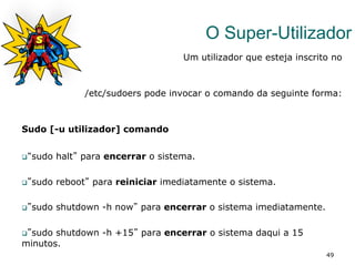49
O Super-Utilizador
Um utilizador que esteja inscrito no
/etc/sudoers pode invocar o comando da seguinte forma:
Sudo [-u utilizador] comando
q “sudo halt” para encerrar o sistema.
q ”sudo reboot” para reiniciar imediatamente o sistema.
q ”sudo shutdown -h now” para encerrar o sistema imediatamente.
q ”sudo shutdown -h +15” para encerrar o sistema daqui a 15
minutos.
 
