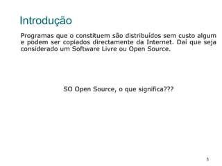 5
Introdução
Programas que o constituem são distribuídos sem custo algum
e podem ser copiados directamente da Internet. Daí que seja
considerado um Software Livre ou Open Source.
SO Open Source, o que significa???
 