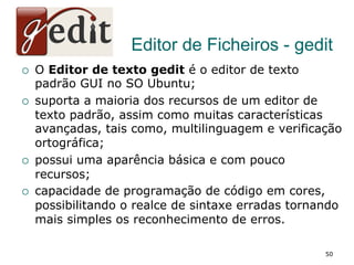 Editor de Ficheiros - gedit
¡  O Editor de texto gedit é o editor de texto
padrão GUI no SO Ubuntu;
¡  suporta a maioria dos recursos de um editor de
texto padrão, assim como muitas características
avançadas, tais como, multilinguagem e verificação
ortográfica;
¡  possui uma aparência básica e com pouco
recursos;
¡  capacidade de programação de código em cores,
possibilitando o realce de sintaxe erradas tornando
mais simples os reconhecimento de erros.
50
 