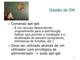 Gestão de SW
¡  Comando apt-get
l  É um recurso desenvolvido
originalmente para a distribuição
Debian que permite a instalação e a
atualização de pacotes (programas,
bibliotecas de funções, etc.)
¡  Deve ser utilizado através de um
utilizador com privilégios de
administrador -> sudo apt-get
51
 