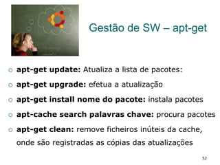 Gestão de SW – apt-get
¡  apt-get update: Atualiza a lista de pacotes:
¡  apt-get upgrade: efetua a atualização
¡  apt-get install nome do pacote: instala pacotes
¡  apt-cache search palavras chave: procura pacotes
¡  apt-get clean: remove ficheiros inúteis da cache,
onde são registradas as cópias das atualizações
52
 