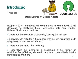 6
Introdução
Tradução:
Open Source ó Código Aberto
Respeita as 4 liberdades da Free Software Foundation, e da
definição de Software Livre, pensadas pelo seu criador,
Richard Stallman, citando-o:
§  Liberdade de executar o software, para qualquer uso;
§  Liberdade de estudar o funcionamento de um programa e de
adaptá-lo às suas necessidades;
§  Liberdade de redistribuir cópias;
§  Liberdade de melhorar o programa e de tornar as
modificações públicas, de modo a que a comunidade inteira
beneficie da melhoria.
 