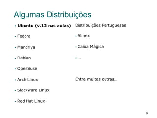 9
Algumas Distribuições
§  Ubuntu (v.12 nas aulas)
§  Fedora
§  Mandriva
§  Debian
§  OpenSuse
§  Arch Linux
§  Slackware Linux
§  Red Hat Linux
Distribuições Portuguesas
§  Alinex
§  Caixa Mágica
§  …
Entre muitas outras…
 