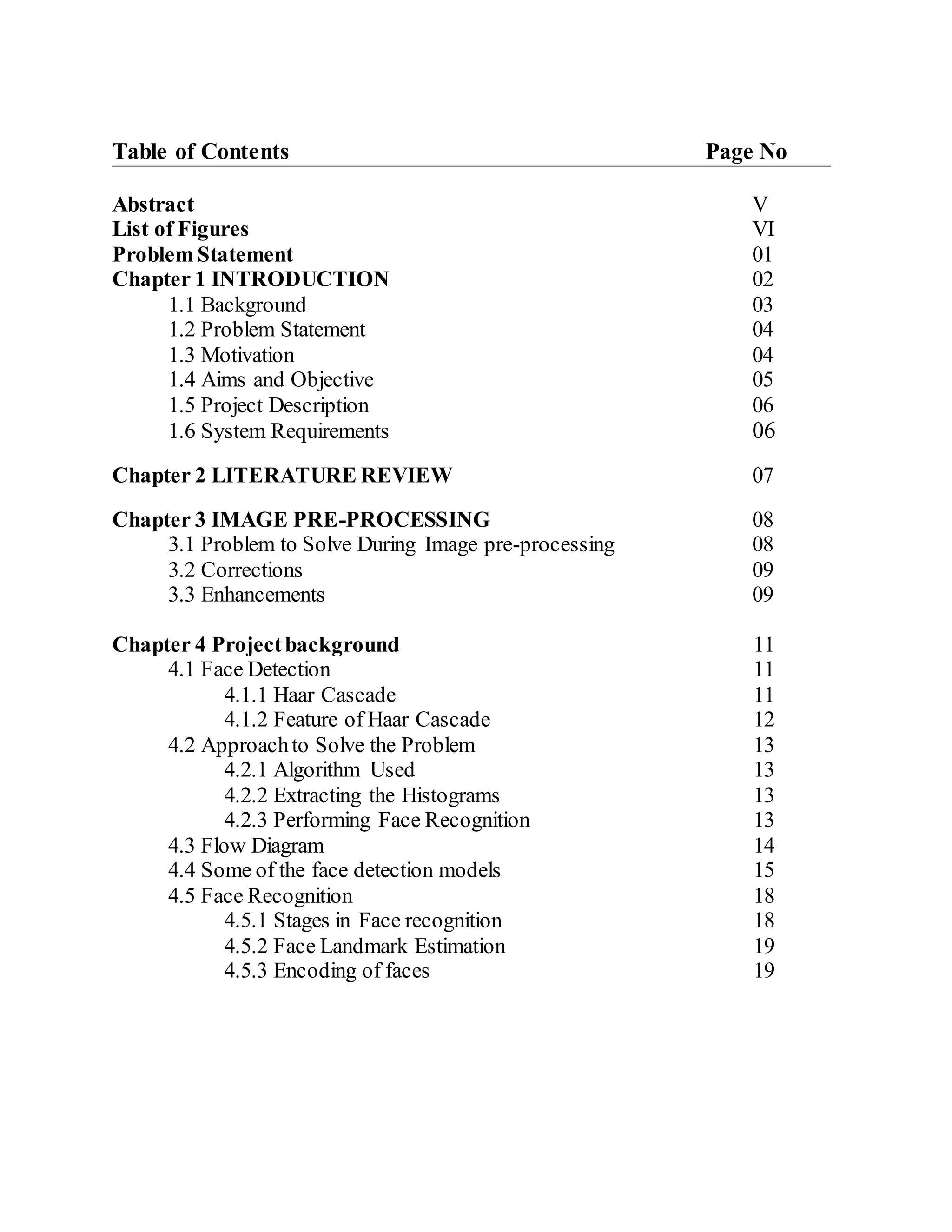 Table of Contents Page No
Abstract V
List of Figures VI
Problem Statement 01
Chapter 1 INTRODUCTION 02
1.1 Background 03
1.2 Problem Statement 04
1.3 Motivation 04
1.4 Aims and Objective 05
1.5 Project Description 06
1.6 System Requirements 06
Chapter 2 LITERATURE REVIEW 07
Chapter 3 IMAGE PRE-PROCESSING 08
3.1 Problem to Solve During Image pre-processing 08
3.2 Corrections 09
3.3 Enhancements 09
Chapter 4 Projectbackground 11
4.1 Face Detection 11
4.1.1 Haar Cascade 11
4.1.2 Feature of Haar Cascade 12
4.2 Approachto Solve the Problem 13
4.2.1 Algorithm Used 13
4.2.2 Extracting the Histograms 13
4.2.3 Performing Face Recognition 13
4.3 Flow Diagram 14
4.4 Some of the face detection models 15
4.5 Face Recognition 18
4.5.1 Stages in Face recognition 18
4.5.2 Face Landmark Estimation 19
4.5.3 Encoding of faces 19
 