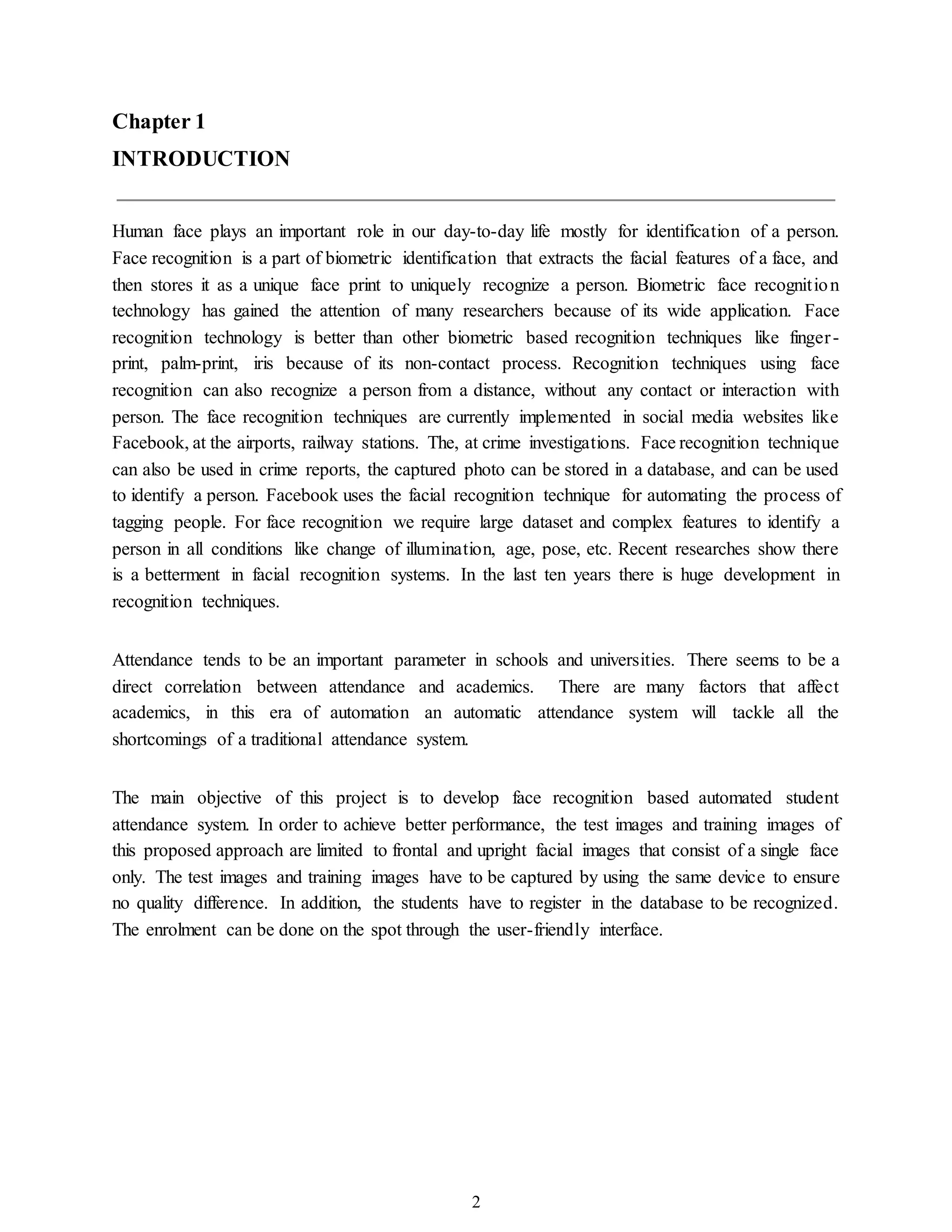 2
Chapter 1
INTRODUCTION
Human face plays an important role in our day-to-day life mostly for identification of a person.
Face recognition is a part of biometric identification that extracts the facial features of a face, and
then stores it as a unique face print to uniquely recognize a person. Biometric face recognition
technology has gained the attention of many researchers because of its wide application. Face
recognition technology is better than other biometric based recognition techniques like finger-
print, palm-print, iris because of its non-contact process. Recognition techniques using face
recognition can also recognize a person from a distance, without any contact or interaction with
person. The face recognition techniques are currently implemented in social media websites like
Facebook, at the airports, railway stations. The, at crime investigations. Face recognition technique
can also be used in crime reports, the captured photo can be stored in a database, and can be used
to identify a person. Facebook uses the facial recognition technique for automating the process of
tagging people. For face recognition we require large dataset and complex features to identify a
person in all conditions like change of illumination, age, pose, etc. Recent researches show there
is a betterment in facial recognition systems. In the last ten years there is huge development in
recognition techniques.
Attendance tends to be an important parameter in schools and universities. There seems to be a
direct correlation between attendance and academics. There are many factors that affect
academics, in this era of automation an automatic attendance system will tackle all the
shortcomings of a traditional attendance system.
The main objective of this project is to develop face recognition based automated student
attendance system. In order to achieve better performance, the test images and training images of
this proposed approach are limited to frontal and upright facial images that consist of a single face
only. The test images and training images have to be captured by using the same device to ensure
no quality difference. In addition, the students have to register in the database to be recognized.
The enrolment can be done on the spot through the user-friendly interface.
 