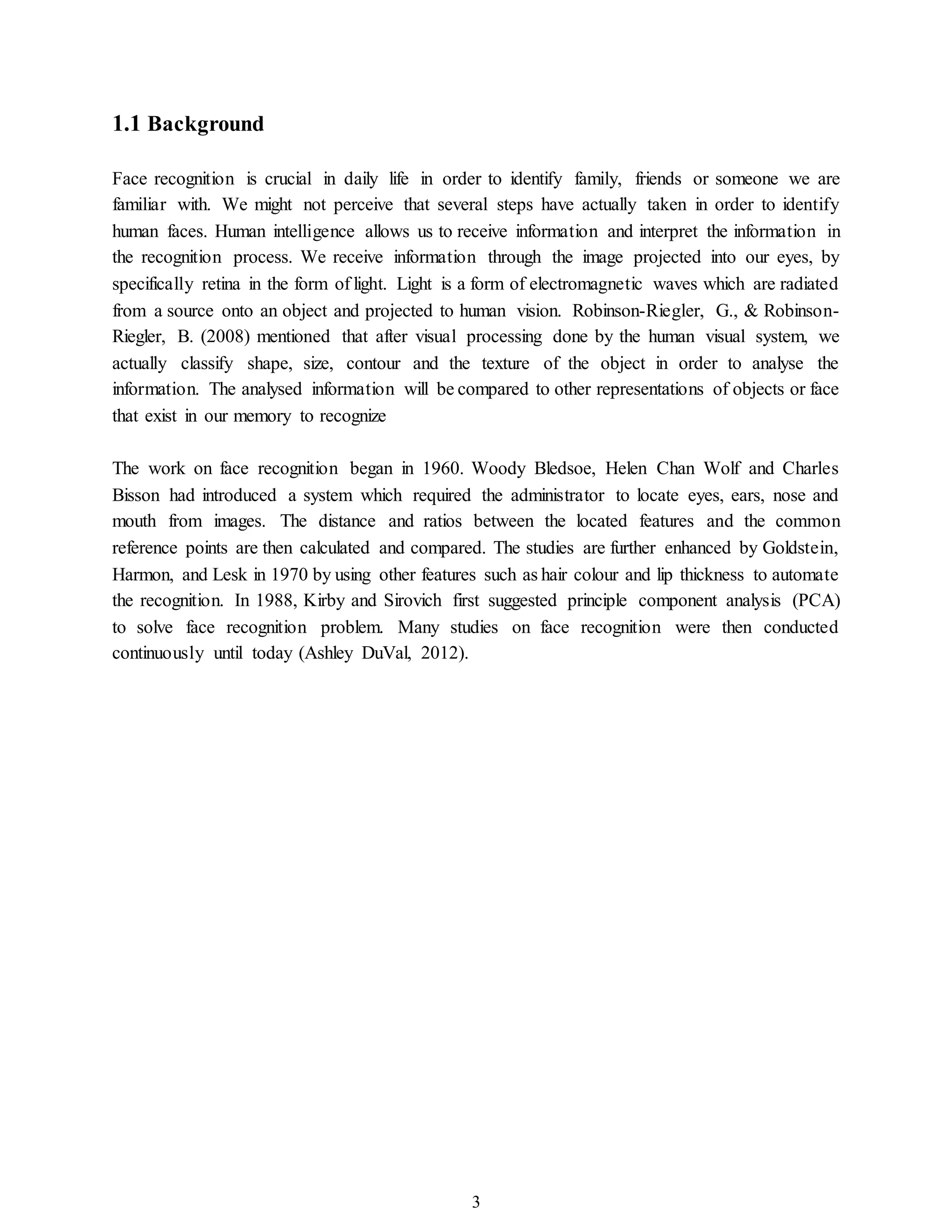 3
1.1 Background
Face recognition is crucial in daily life in order to identify family, friends or someone we are
familiar with. We might not perceive that several steps have actually taken in order to identify
human faces. Human intelligence allows us to receive information and interpret the information in
the recognition process. We receive information through the image projected into our eyes, by
specifically retina in the form of light. Light is a form of electromagnetic waves which are radiated
from a source onto an object and projected to human vision. Robinson-Riegler, G., & Robinson-
Riegler, B. (2008) mentioned that after visual processing done by the human visual system, we
actually classify shape, size, contour and the texture of the object in order to analyse the
information. The analysed information will be compared to other representations of objects or face
that exist in our memory to recognize
The work on face recognition began in 1960. Woody Bledsoe, Helen Chan Wolf and Charles
Bisson had introduced a system which required the administrator to locate eyes, ears, nose and
mouth from images. The distance and ratios between the located features and the common
reference points are then calculated and compared. The studies are further enhanced by Goldstein,
Harmon, and Lesk in 1970 by using other features such as hair colour and lip thickness to automate
the recognition. In 1988, Kirby and Sirovich first suggested principle component analysis (PCA)
to solve face recognition problem. Many studies on face recognition were then conducted
continuously until today (Ashley DuVal, 2012).
 