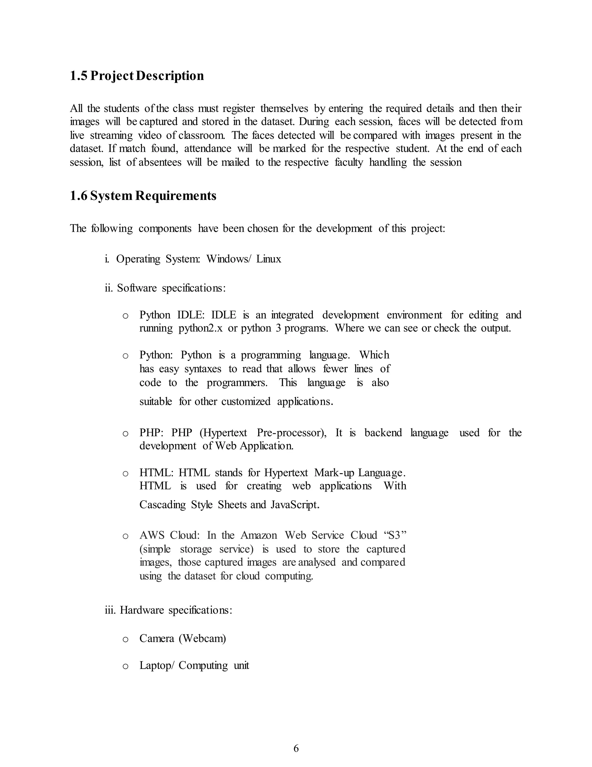 6
1.5 ProjectDescription
All the students of the class must register themselves by entering the required details and then their
images will be captured and stored in the dataset. During each session, faces will be detected from
live streaming video of classroom. The faces detected will be compared with images present in the
dataset. If match found, attendance will be marked for the respective student. At the end of each
session, list of absentees will be mailed to the respective faculty handling the session
1.6 System Requirements
The following components have been chosen for the development of this project:
i. Operating System: Windows/ Linux
ii. Software specifications:
o Python IDLE: IDLE is an integrated development environment for editing and
running python2.x or python 3 programs. Where we can see or check the output.
o Python: Python is a programming language. Which
has easy syntaxes to read that allows fewer lines of
code to the programmers. This language is also
suitable for other customized applications.

o PHP: PHP (Hypertext Pre-processor), It is backend language used for the
development of Web Application.
o HTML: HTML stands for Hypertext Mark-up Language.
HTML is used for creating web applications With
Cascading Style Sheets and JavaScript.

o AWS Cloud: In the Amazon Web Service Cloud “S3”
(simple storage service) is used to store the captured
images, those captured images are analysed and compared
using the dataset for cloud computing.

iii. Hardware specifications:
o Camera (Webcam)
o Laptop/ Computing unit
 