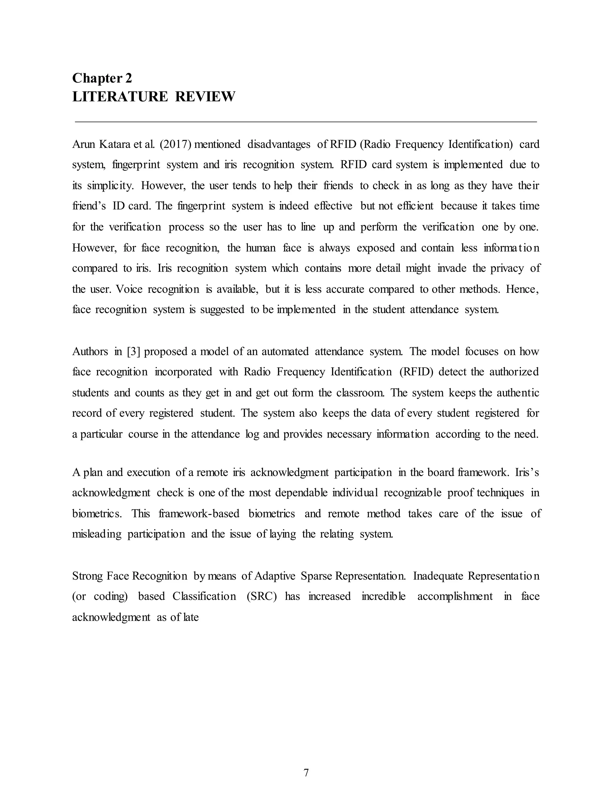 7
Chapter 2
LITERATURE REVIEW
Arun Katara et al. (2017) mentioned disadvantages of RFID (Radio Frequency Identification) card
system, fingerprint system and iris recognition system. RFID card system is implemented due to
its simplicity. However, the user tends to help their friends to check in as long as they have their
friend’s ID card. The fingerprint system is indeed effective but not efficient because it takes time
for the verification process so the user has to line up and perform the verification one by one.
However, for face recognition, the human face is always exposed and contain less information
compared to iris. Iris recognition system which contains more detail might invade the privacy of
the user. Voice recognition is available, but it is less accurate compared to other methods. Hence,
face recognition system is suggested to be implemented in the student attendance system.
Authors in [3] proposed a model of an automated attendance system. The model focuses on how
face recognition incorporated with Radio Frequency Identification (RFID) detect the authorized
students and counts as they get in and get out form the classroom. The system keeps the authentic
record of every registered student. The system also keeps the data of every student registered for
a particular course in the attendance log and provides necessary information according to the need.
A plan and execution of a remote iris acknowledgment participation in the board framework. Iris’s
acknowledgment check is one of the most dependable individual recognizable proof techniques in
biometrics. This framework-based biometrics and remote method takes care of the issue of
misleading participation and the issue of laying the relating system.
Strong Face Recognition by means of Adaptive Sparse Representation. Inadequate Representation
(or coding) based Classification (SRC) has increased incredible accomplishment in face
acknowledgment as of late
 
