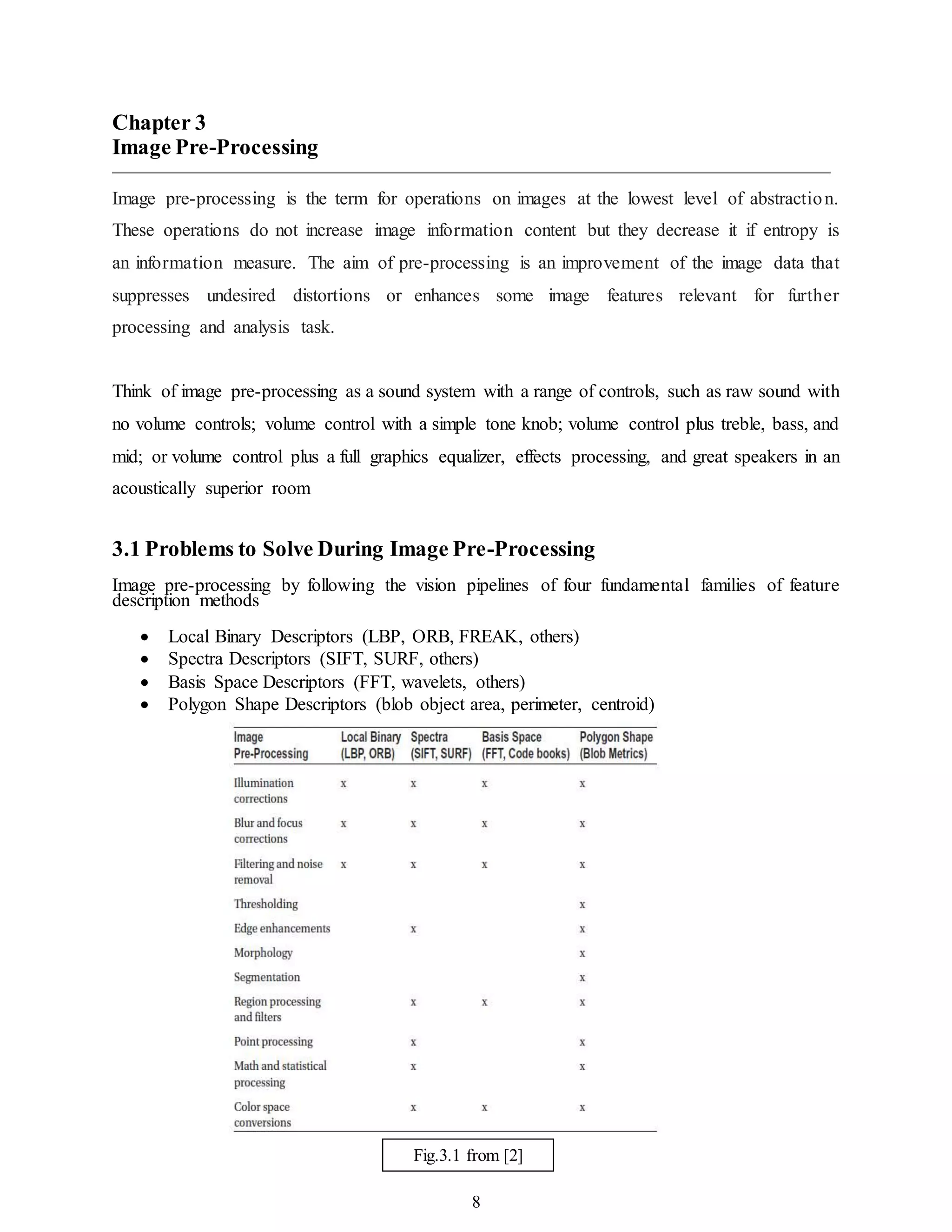 8
Chapter 3
Image Pre-Processing
Image pre-processing is the term for operations on images at the lowest level of abstraction.
These operations do not increase image information content but they decrease it if entropy is
an information measure. The aim of pre-processing is an improvement of the image data that
suppresses undesired distortions or enhances some image features relevant for further
processing and analysis task.
Think of image pre-processing as a sound system with a range of controls, such as raw sound with
no volume controls; volume control with a simple tone knob; volume control plus treble, bass, and
mid; or volume control plus a full graphics equalizer, effects processing, and great speakers in an
acoustically superior room
3.1 Problems to Solve During Image Pre-Processing
Image pre-processing by following the vision pipelines of four fundamental families of feature
description methods
 Local Binary Descriptors (LBP, ORB, FREAK, others)
 Spectra Descriptors (SIFT, SURF, others)
 Basis Space Descriptors (FFT, wavelets, others)
 Polygon Shape Descriptors (blob object area, perimeter, centroid)
Fig.3.1 from [2]
 