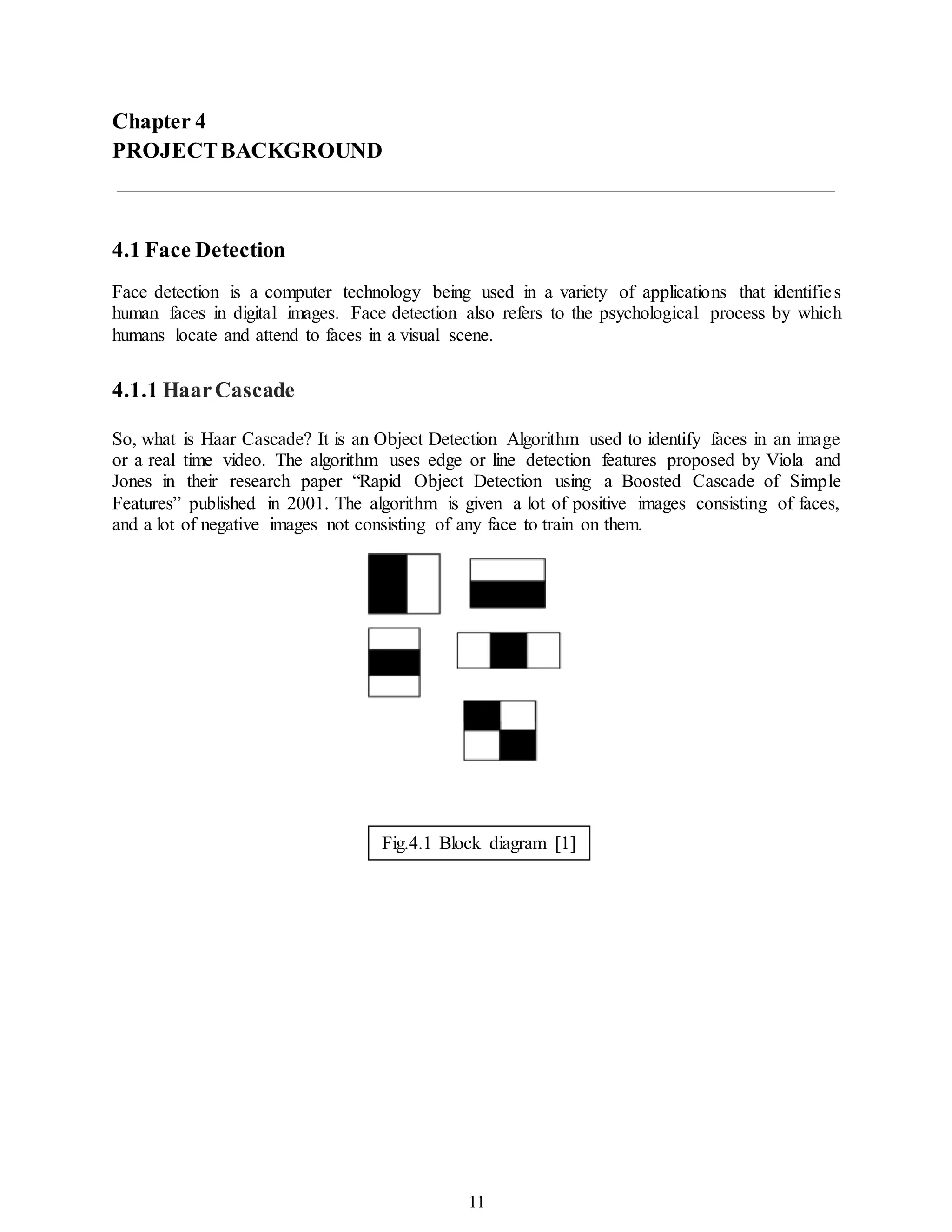 11
Chapter 4
PROJECTBACKGROUND
4.1 Face Detection
Face detection is a computer technology being used in a variety of applications that identifies
human faces in digital images. Face detection also refers to the psychological process by which
humans locate and attend to faces in a visual scene.
4.1.1 HaarCascade
So, what is Haar Cascade? It is an Object Detection Algorithm used to identify faces in an image
or a real time video. The algorithm uses edge or line detection features proposed by Viola and
Jones in their research paper “Rapid Object Detection using a Boosted Cascade of Simple
Features” published in 2001. The algorithm is given a lot of positive images consisting of faces,
and a lot of negative images not consisting of any face to train on them.
Fig.4.1 Block diagram [1]
 