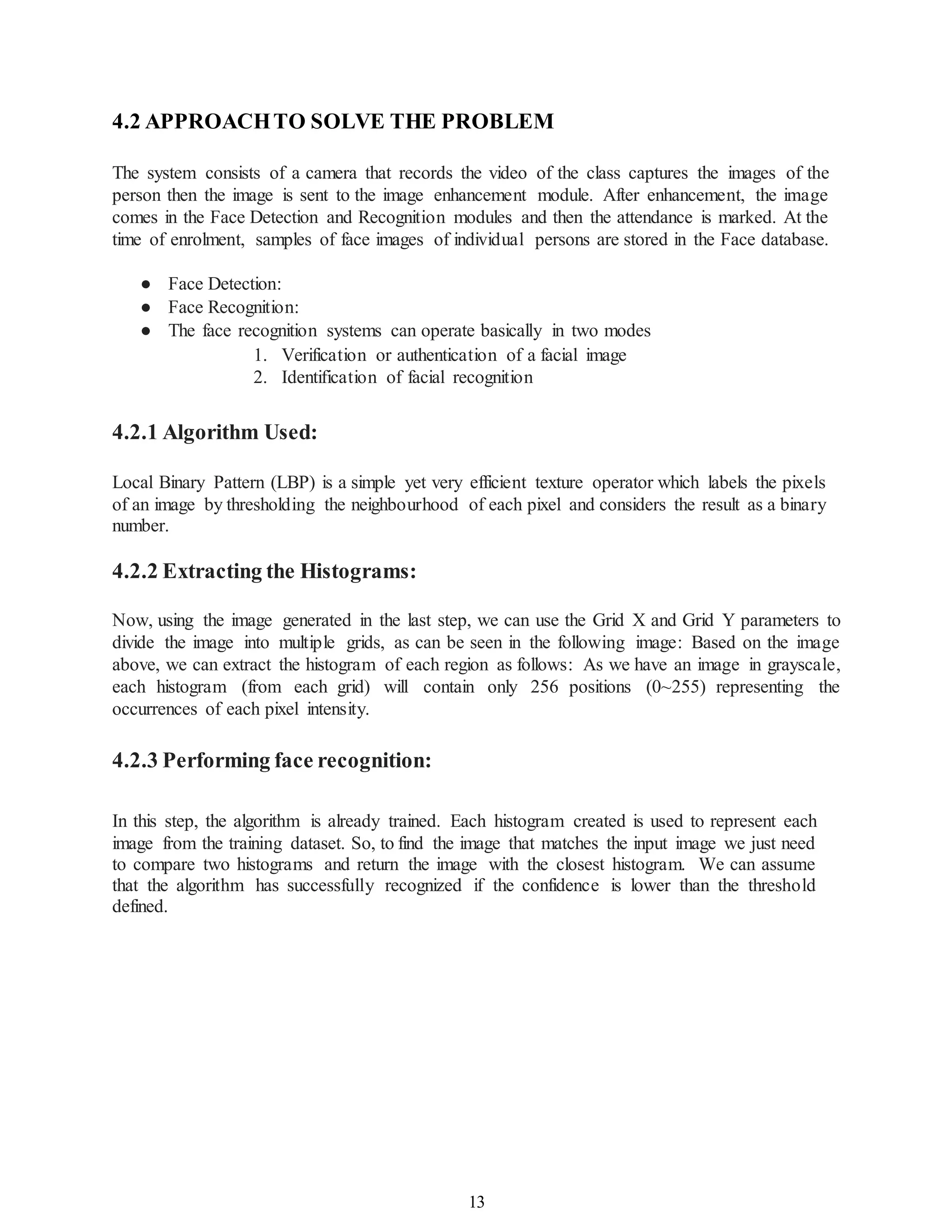 13
4.2 APPROACHTO SOLVE THE PROBLEM
The system consists of a camera that records the video of the class captures the images of the
person then the image is sent to the image enhancement module. After enhancement, the image
comes in the Face Detection and Recognition modules and then the attendance is marked. At the
time of enrolment, samples of face images of individual persons are stored in the Face database.
● Face Detection:
● Face Recognition:
● The face recognition systems can operate basically in two modes
1. Verification or authentication of a facial image
2. Identification of facial recognition
4.2.1 Algorithm Used:
Local Binary Pattern (LBP) is a simple yet very efficient texture operator which labels the pixels
of an image by thresholding the neighbourhood of each pixel and considers the result as a binary
number.
4.2.2 Extracting the Histograms:
Now, using the image generated in the last step, we can use the Grid X and Grid Y parameters to
divide the image into multiple grids, as can be seen in the following image: Based on the image
above, we can extract the histogram of each region as follows: As we have an image in grayscale,
each histogram (from each grid) will contain only 256 positions (0~255) representing the
occurrences of each pixel intensity.
4.2.3 Performing face recognition:
In this step, the algorithm is already trained. Each histogram created is used to represent each
image from the training dataset. So, to find the image that matches the input image we just need
to compare two histograms and return the image with the closest histogram. We can assume
that the algorithm has successfully recognized if the confidence is lower than the threshold
defined.
 