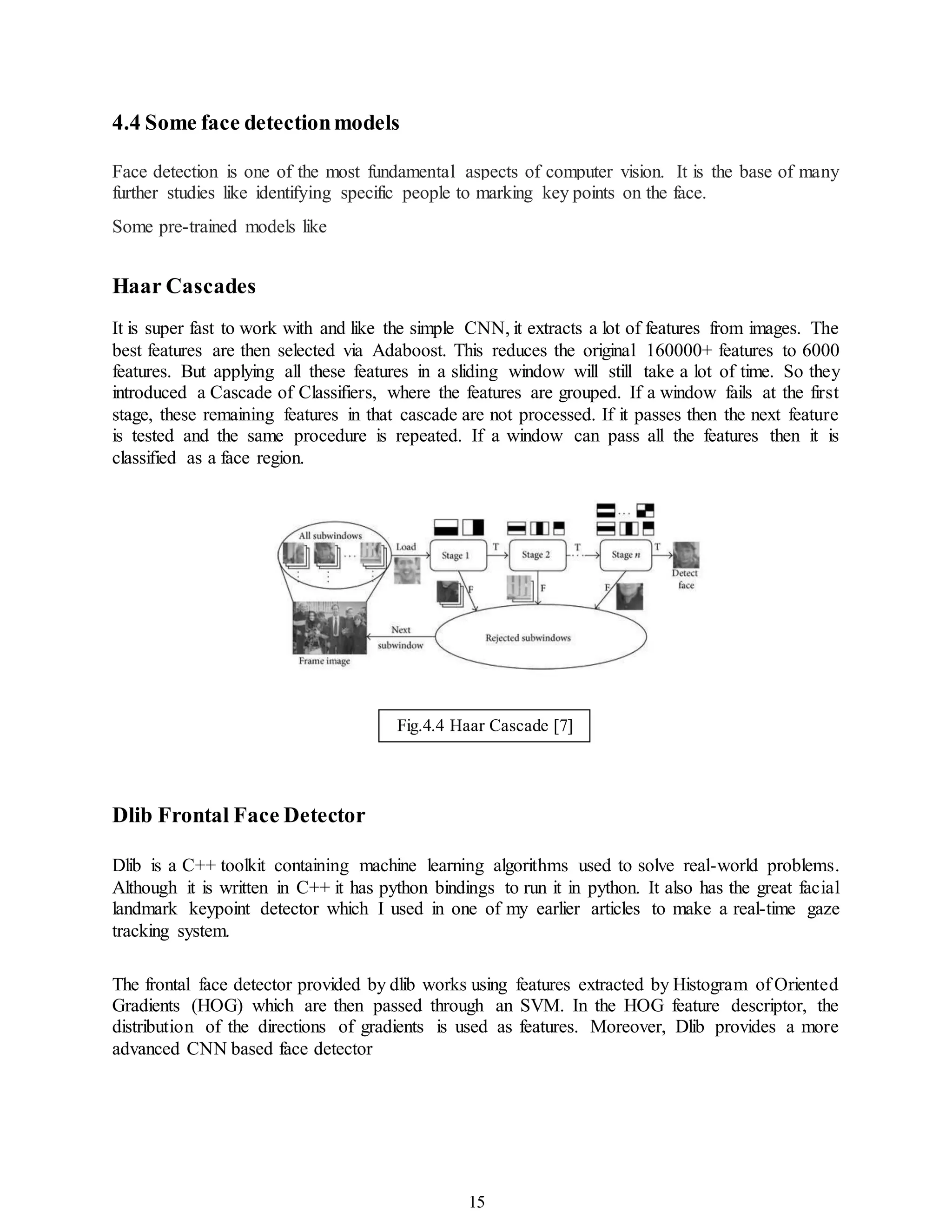 15
4.4 Some face detectionmodels
Face detection is one of the most fundamental aspects of computer vision. It is the base of many
further studies like identifying specific people to marking key points on the face.
Some pre-trained models like
Haar Cascades
It is super fast to work with and like the simple CNN, it extracts a lot of features from images. The
best features are then selected via Adaboost. This reduces the original 160000+ features to 6000
features. But applying all these features in a sliding window will still take a lot of time. So they
introduced a Cascade of Classifiers, where the features are grouped. If a window fails at the first
stage, these remaining features in that cascade are not processed. If it passes then the next feature
is tested and the same procedure is repeated. If a window can pass all the features then it is
classified as a face region.
Dlib Frontal Face Detector
Dlib is a C++ toolkit containing machine learning algorithms used to solve real-world problems.
Although it is written in C++ it has python bindings to run it in python. It also has the great facial
landmark keypoint detector which I used in one of my earlier articles to make a real-time gaze
tracking system.
The frontal face detector provided by dlib works using features extracted by Histogram of Oriented
Gradients (HOG) which are then passed through an SVM. In the HOG feature descriptor, the
distribution of the directions of gradients is used as features. Moreover, Dlib provides a more
advanced CNN based face detector
Fig.4.4 Haar Cascade [7]
 