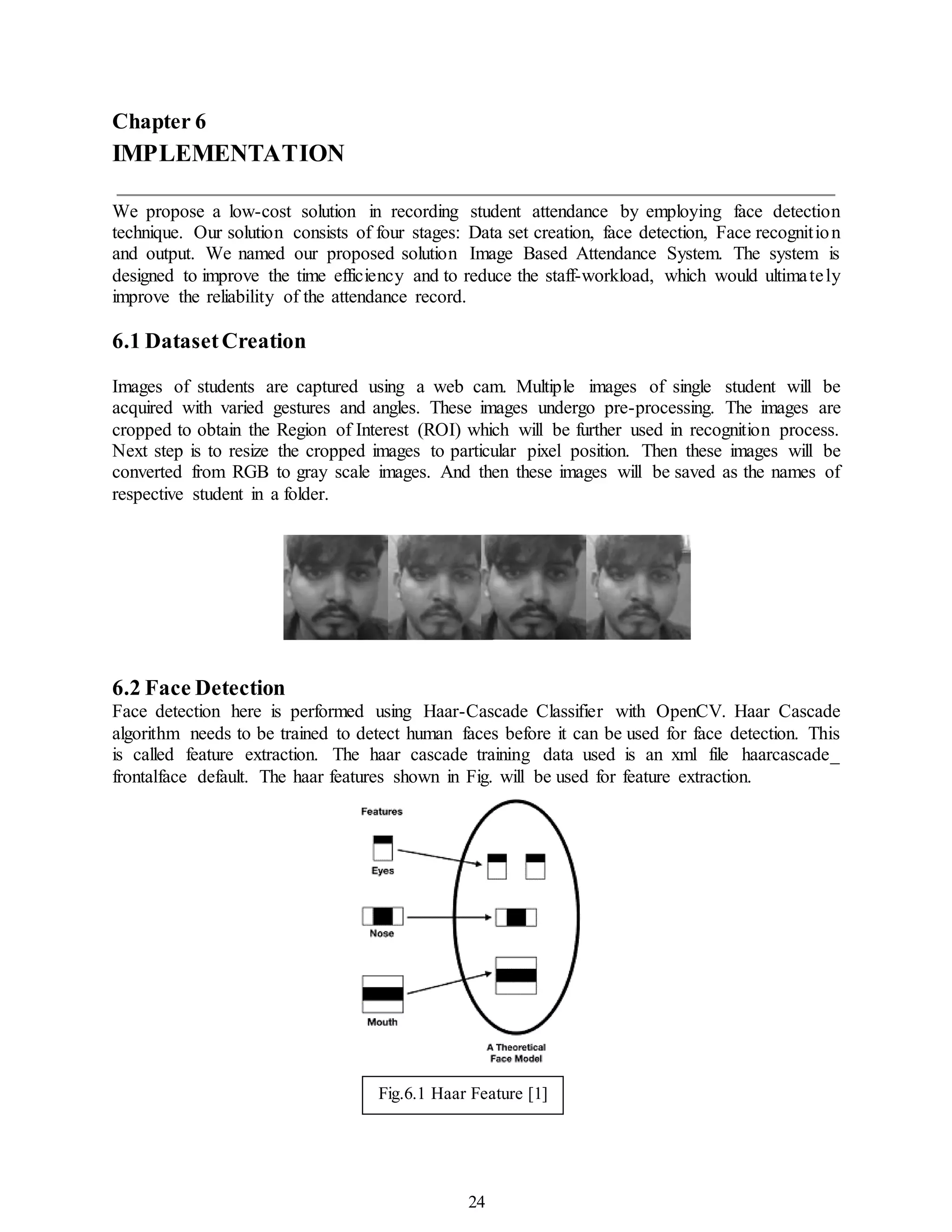 24
Chapter 6
IMPLEMENTATION
We propose a low-cost solution in recording student attendance by employing face detection
technique. Our solution consists of four stages: Data set creation, face detection, Face recognition
and output. We named our proposed solution Image Based Attendance System. The system is
designed to improve the time efficiency and to reduce the staff-workload, which would ultimately
improve the reliability of the attendance record.
6.1 DatasetCreation
Images of students are captured using a web cam. Multiple images of single student will be
acquired with varied gestures and angles. These images undergo pre-processing. The images are
cropped to obtain the Region of Interest (ROI) which will be further used in recognition process.
Next step is to resize the cropped images to particular pixel position. Then these images will be
converted from RGB to gray scale images. And then these images will be saved as the names of
respective student in a folder.
6.2 Face Detection
Face detection here is performed using Haar-Cascade Classifier with OpenCV. Haar Cascade
algorithm needs to be trained to detect human faces before it can be used for face detection. This
is called feature extraction. The haar cascade training data used is an xml file haarcascade_
frontalface default. The haar features shown in Fig. will be used for feature extraction.
Fig.6.1 Haar Feature [1]
 