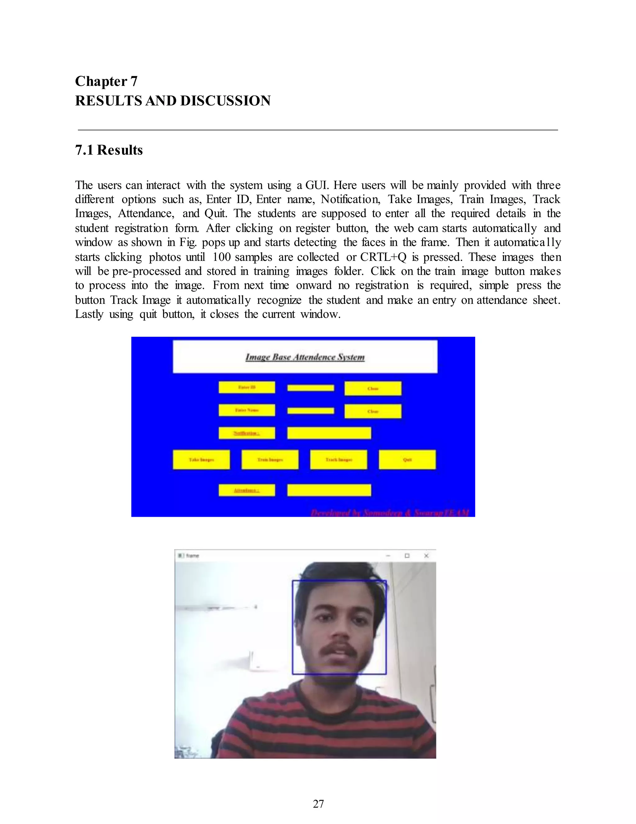 27
Chapter 7
RESULTS AND DISCUSSION
7.1 Results
The users can interact with the system using a GUI. Here users will be mainly provided with three
different options such as, Enter ID, Enter name, Notification, Take Images, Train Images, Track
Images, Attendance, and Quit. The students are supposed to enter all the required details in the
student registration form. After clicking on register button, the web cam starts automatically and
window as shown in Fig. pops up and starts detecting the faces in the frame. Then it automatically
starts clicking photos until 100 samples are collected or CRTL+Q is pressed. These images then
will be pre-processed and stored in training images folder. Click on the train image button makes
to process into the image. From next time onward no registration is required, simple press the
button Track Image it automatically recognize the student and make an entry on attendance sheet.
Lastly using quit button, it closes the current window.
 