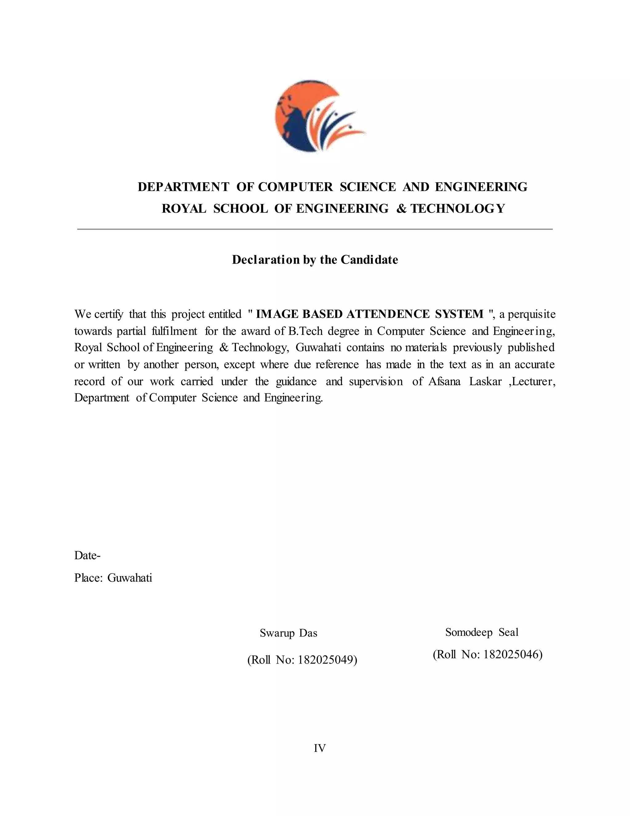 DEPARTMENT OF COMPUTER SCIENCE AND ENGINEERING
ROYAL SCHOOL OF ENGINEERING & TECHNOLOGY
Declaration by the Candidate
We certify that this project entitled " IMAGE BASED ATTENDENCE SYSTEM ", a perquisite
towards partial fulfilment for the award of B.Tech degree in Computer Science and Engineering,
Royal School of Engineering & Technology, Guwahati contains no materials previously published
or written by another person, except where due reference has made in the text as in an accurate
record of our work carried under the guidance and supervision of Afsana Laskar ,Lecturer,
Department of Computer Science and Engineering.
Date-
Place: Guwahati
Swarup Das Somodeep Seal
(Roll No: 182025049) (Roll No: 182025046)
IV
 