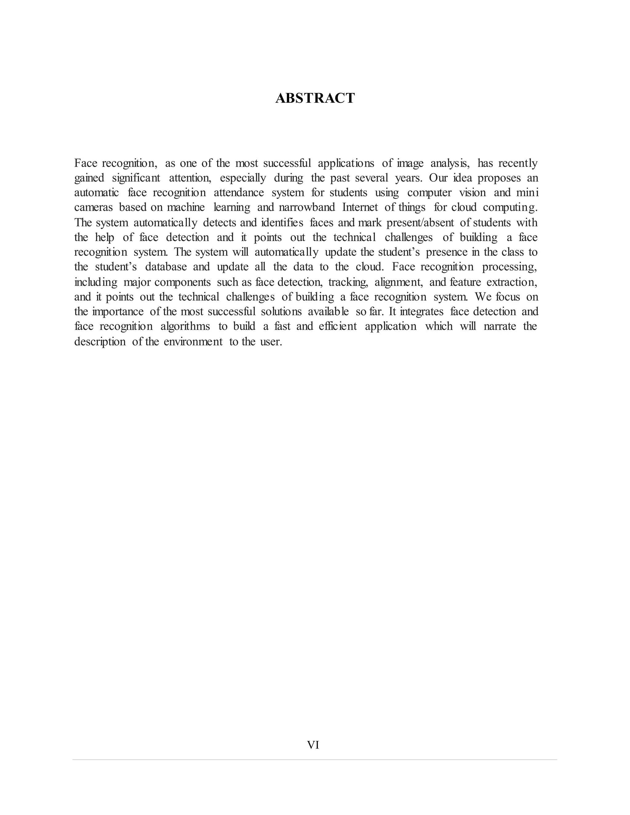 ABSTRACT
Face recognition, as one of the most successful applications of image analysis, has recently
gained significant attention, especially during the past several years. Our idea proposes an
automatic face recognition attendance system for students using computer vision and mini
cameras based on machine learning and narrowband Internet of things for cloud computing.
The system automatically detects and identifies faces and mark present/absent of students with
the help of face detection and it points out the technical challenges of building a face
recognition system. The system will automatically update the student’s presence in the class to
the student’s database and update all the data to the cloud. Face recognition processing,
including major components such as face detection, tracking, alignment, and feature extraction,
and it points out the technical challenges of building a face recognition system. We focus on
the importance of the most successful solutions available so far. It integrates face detection and
face recognition algorithms to build a fast and efficient application which will narrate the
description of the environment to the user.
VI
 