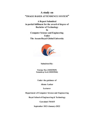 A study on
“IMAGE BASED ATTENDENCE SYSTEM”
A Report Submitted
in partial fulfilment for the award of degree of
Bachelor of Technology
In
Computer Science and Engineering
Under
The Assam Royal Global University
Submitted By-
Swarup Das (182025049)
Somodeep Seal (182025046)
Under the guidance of
Afsana Laskar
Lecturer
Department of Computer Science and Engineering
Royal School of Engineering & Technology
Guwahati-781035
September 2021-January-2022
 