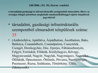 240/2006. (XI. 30.) Korm. rendelet

a társadalmi-gazdasági és infrastrukturális szempontból elmaradott, illetve az
országos átlagot jelentősen meghaladó munkanélküliséggel sújtott települések
                                 jegyzékéről


• társadalmi, gazdasági infrastrukturális
  szempontból elmaradott települések száma:
  35
• (Ambrózfalva, Apátfalva, Árpádhalom, Ásotthalom, Baks,
  Balástya, Csanádalberti, Csanádpalota, Csanytelek,
  Csengel, Derekegyház, Dóc, Eperjes, Fábiánsebestyén,
  Felgyő, Forráskút, Földeák, Királyhegyes, Kövegy,
  Magyarcsanád, Nagyér, Nagylak, Nagymágocs, Nagytőke,
  Óföldeák, Ópusztaszer, Öttömös, Pitvaros, Pusztamérges,
  Pusztaszer, Ruzsa, Székkutas, Tömörkény, Üllés,
  Zákányszék)
 