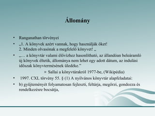 Állomány

•   Ranganathan törvényei
•   „1. A könyvek azért vannak, hogy használják őket!
    2. Minden olvasónak a megfelelő könyvet! „
•   „… a könyvtár valami élővízhez hasonlítható, az állandóan beleáramló
    új könyvek éltetik, állománya nem lehet egy adott dátum, az indulási
    időszak könyvtermésének üledéke.”
                  » Sallai a könyvtárakról 1977-be, (Wikipédia)
•    1997. CXL törvény 55. § (1) A nyilvános könyvtár alapfeladatai:
•   b) gyűjteményét folyamatosan fejleszti, feltárja, megőrzi, gondozza és
    rendelkezésre bocsátja,
 