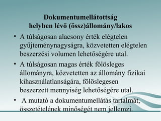 Dokumentumellátottság
     helyben lévő (össz)állomány/lakos
• A túlságosan alacsony érték elégtelen
  gyűjteménynagyságra, közvetetten elégtelen
  beszerzési volumen lehetőségére utal.
• A túlságosan magas érték fölösleges
  állományra, közvetetten az állomány fizikai
  kihasználatlanságára, fölöslegesen
  beszerzett mennyiség lehetőségére utal.
• A mutató a dokumentumellátás tartalmát,
  összetételének minőségét nem jellemzi.
 