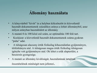Állomány használata

• A könyvtárból “kivitt” és a helyben kölcsönzött és közvetlenül
  használt dokumentumok százalékos aránya a leltári állományból, azaz
  milyen arányban használódott az állomány
• A mutató 0 és 100 közé eső szám, az optimalitás 100 felé tart.
•  Kockázat: a közvetlenül használt dokumentumok száma gyakran
  “puha” adat.
•  A túlságosan alacsony érték fizikailag kihasználatlan gyűjteményre,
  törléshiányra utal. A túlságosan magas érték fizikailag túlságosan
  igénybe vett gyűjteményre utal. Ok lehet a szűk alapterület, a
  beszerzés gyengesége.
• A mutató az állomány kiválóságát, használatának tartalmát
   összetételének minőségét nem jellemzi   .
 