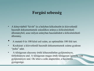 Forgási sebesség


• A könyvtárból “kivitt” és a helyben kölcsönzött és közvetlenül
  használt dokumentumok százalékos aránya a kölcsönözhető
  állományból, azaz milyen arányban használódott a kölcsönözhető
  állomány.
•   A mutató 0 és 100 közé eső szám, az optimalitás 100 felé tart.
•  Kockázat: a közvetlenül használt dokumentumok száma gyakran
  “puha” adat.
•  A túlságosan alacsony érték kihasználatlan gyűjteményre,
  törléshiányra utal. A túlságosan magas érték túlságosan igénybe vett
  gyűjteményre utal. Ok lehet a szűk alapterület, a beszerzés
  gyengesége.
 
