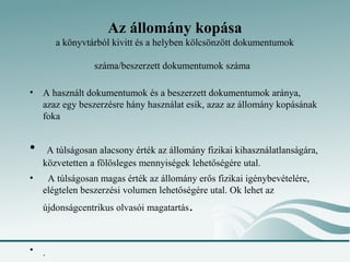 Az állomány kopása
       a könyvtárból kivitt és a helyben kölcsönzött dokumentumok

                 száma/beszerzett dokumentumok száma

• A használt dokumentumok és a beszerzett dokumentumok aránya,
  azaz egy beszerzésre hány használat esik, azaz az állomány kopásának
  foka


•    A túlságosan alacsony érték az állomány fizikai kihasználatlanságára,
    közvetetten a fölösleges mennyiségek lehetőségére utal.
•    A túlságosan magas érték az állomány erős fizikai igénybevételére,
    elégtelen beszerzési volumen lehetőségére utal. Ok lehet az
    újdonságcentrikus olvasói magatartás   .

• .
 